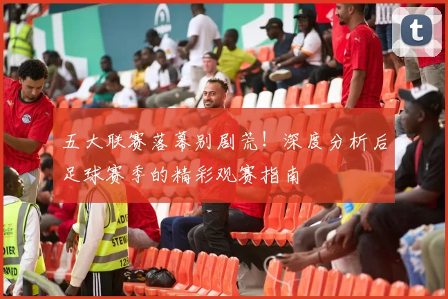 五大联赛落幕别剧荒!深度分析后足球赛季的精彩观赛指南