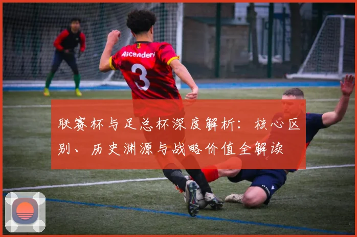 联赛杯与足总杯深度解析：核心区别、历史渊源与战略价值全解读