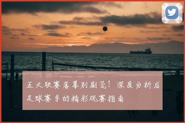 五大联赛落幕别剧荒!深度分析后足球赛季的精彩观赛指南