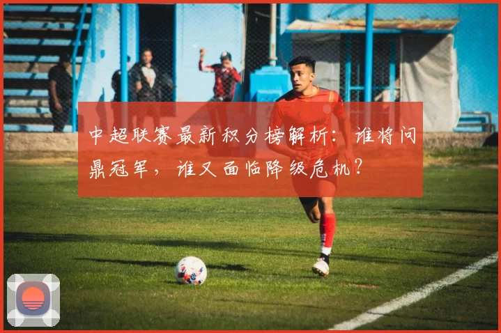 中超联赛最新积分榜解析:谁将问鼎冠军,谁又面临降级危机?