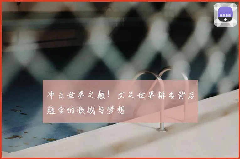 冲击世界之巅!女足世界排名背后蕴含的激战与梦想