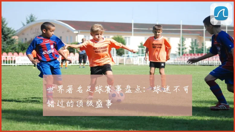 世界著名足球赛事盘点:球迷不可错过的顶级盛事